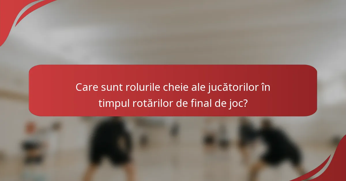 Care sunt rolurile cheie ale jucătorilor în timpul rotărilor de final de joc?