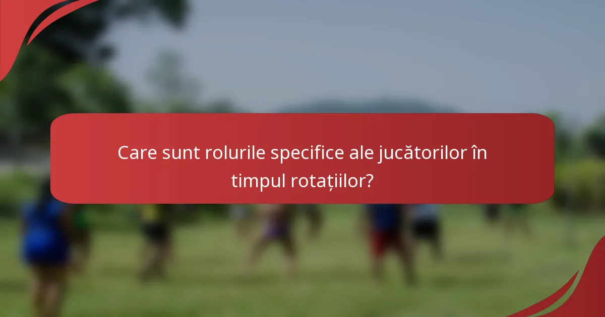 Care sunt rolurile specifice ale jucătorilor în timpul rotațiilor?