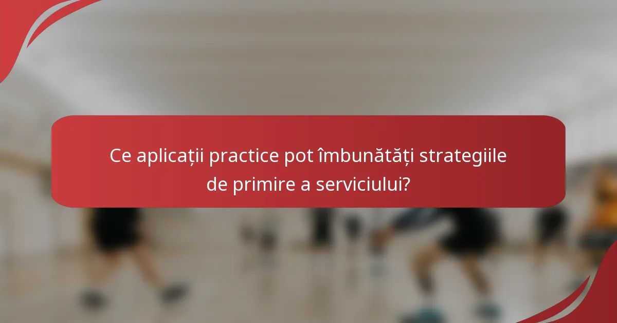 Ce aplicații practice pot îmbunătăți strategiile de primire a serviciului?